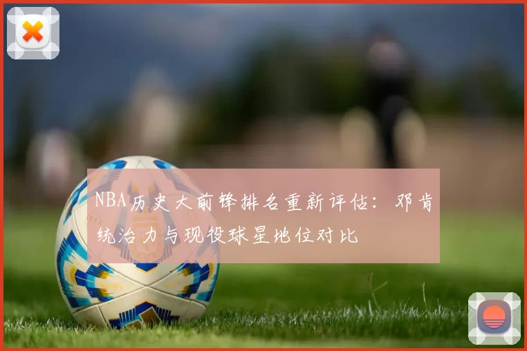 NBA历史大前锋排名重新评估：邓肯统治力与现役球星地位对比