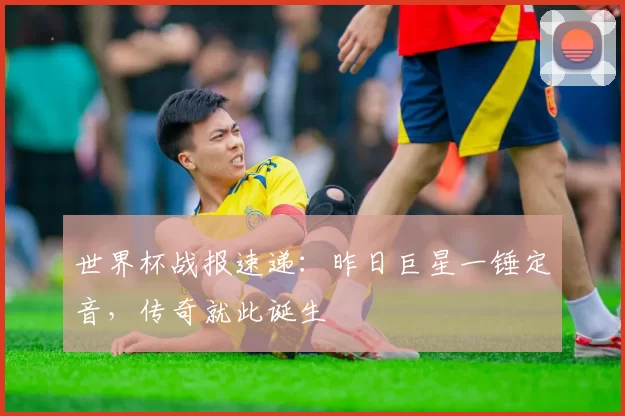 世界杯战报速递:昨日巨星一锤定音,传奇就此诞生