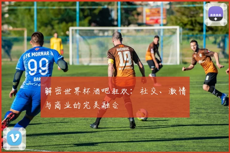 解密世界杯酒吧狂欢:社交、激情与商业的完美融合