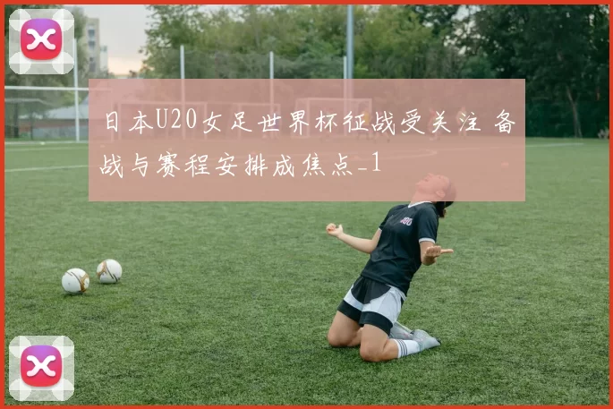 日本U20女足世界杯征战受关注 备战与赛程安排成焦点_1