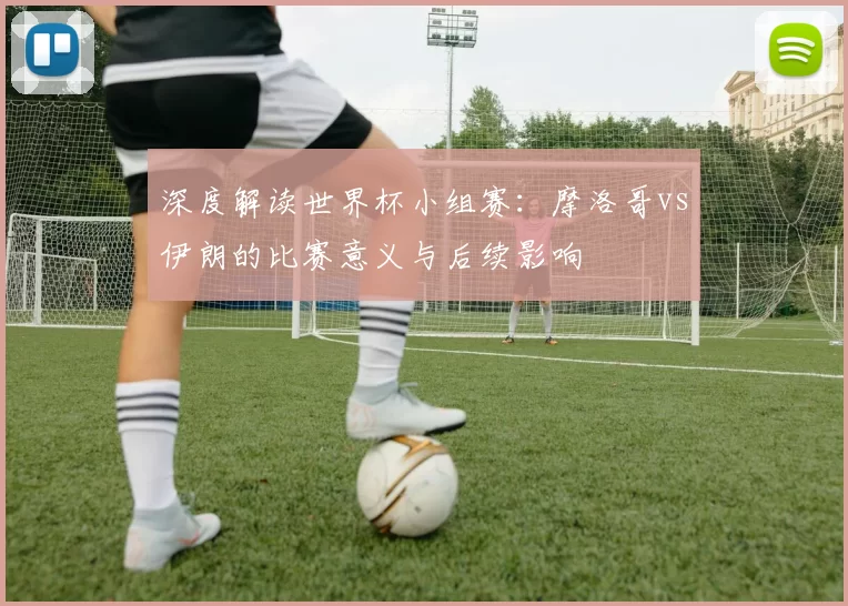 深度解读世界杯小组赛：摩洛哥vs伊朗的比赛意义与后续影响