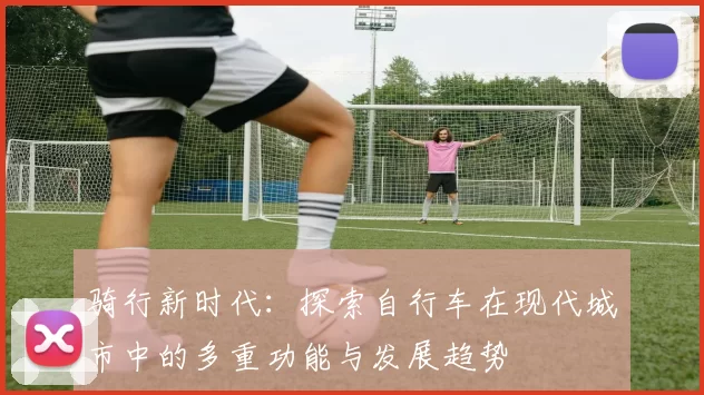 骑行新时代：探索自行车在现代城市中的多重功能与发展趋势
