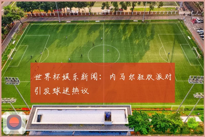 世界杯娱乐新闻:内马尔狂欢派对引发球迷热议