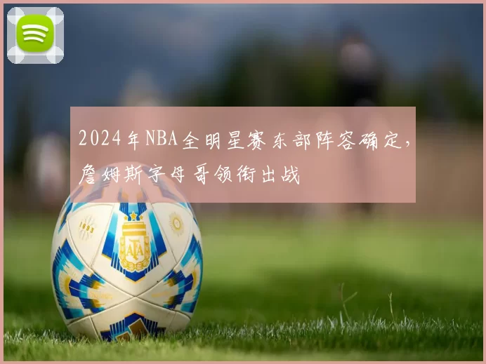 2024年NBA全明星赛东部阵容确定，詹姆斯字母哥领衔出战